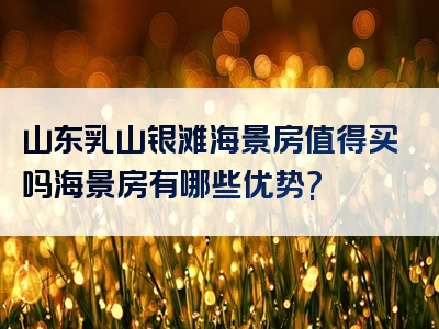山东乳山银滩海景房值得买吗海景房有哪些优势?