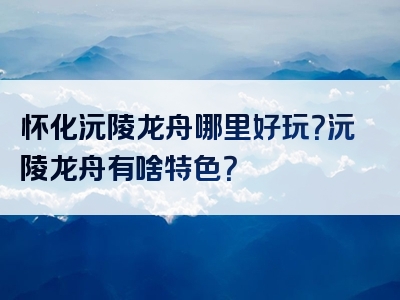 怀化沅陵龙舟哪里好玩？沅陵龙舟有啥特色？
