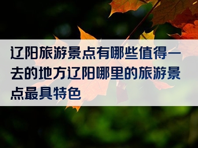 辽阳旅游景点有哪些值得一去的地方辽阳哪里的旅游景点最具特色