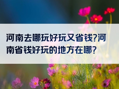 河南去哪玩好玩又省钱？河南省钱好玩的地方在哪？
