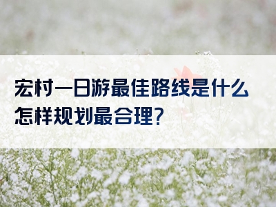 宏村一日游最佳路线是什么怎样规划最合理？