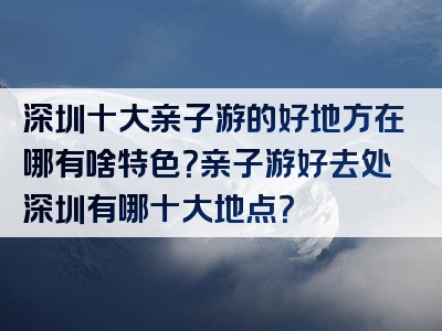 深圳十大亲子游的好地方在哪有啥特色？亲子游好去处深圳有哪十大地点？