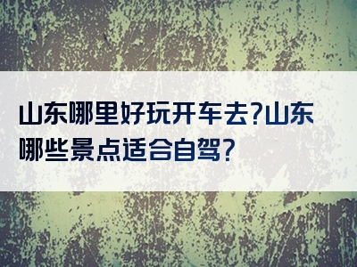 山东哪里好玩开车去？山东哪些景点适合自驾？