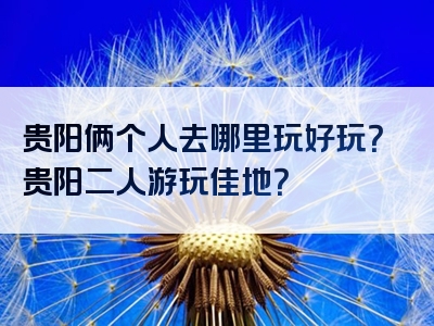 贵阳俩个人去哪里玩好玩？贵阳二人游玩佳地？