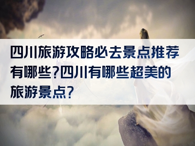 四川旅游攻略必去景点推荐有哪些？四川有哪些超美的旅游景点？