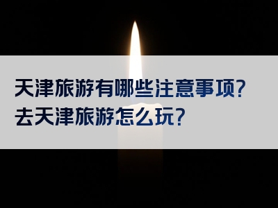 天津旅游有哪些注意事项？去天津旅游怎么玩？