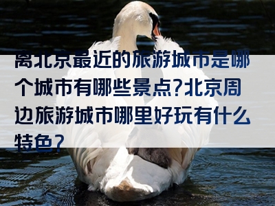 离北京最近的旅游城市是哪个城市有哪些景点？北京周边旅游城市哪里好玩有什么特色？