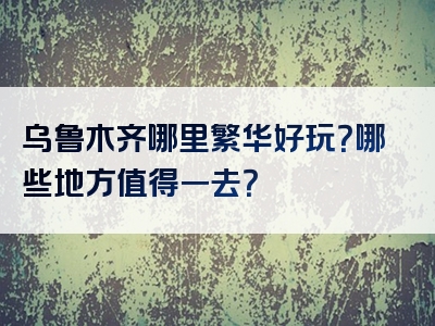 乌鲁木齐哪里繁华好玩？哪些地方值得一去？