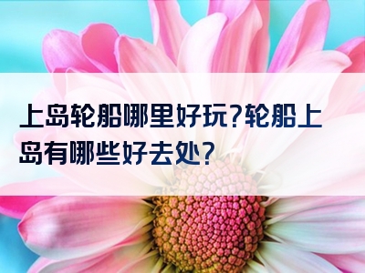上岛轮船哪里好玩？轮船上岛有哪些好去处？