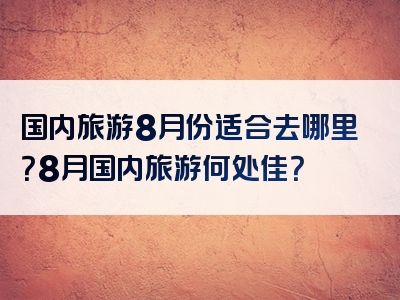国内旅游8月份适合去哪里？8月国内旅游何处佳？