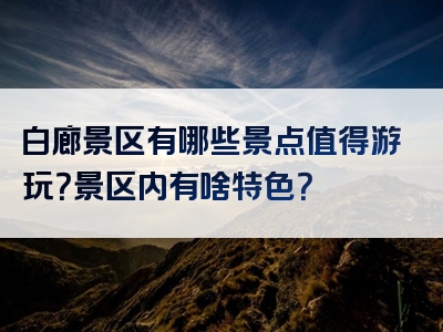 白廊景区有哪些景点值得游玩？景区内有啥特色？