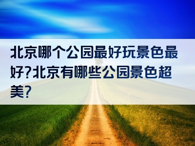北京哪个公园最好玩景色最好？北京有哪些公园景色超美？