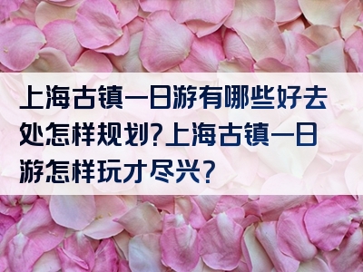 上海古镇一日游有哪些好去处怎样规划？上海古镇一日游怎样玩才尽兴？