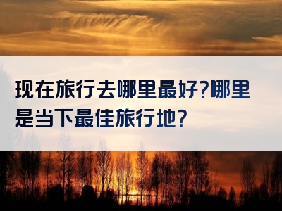 现在旅行去哪里最好？哪里是当下最佳旅行地？