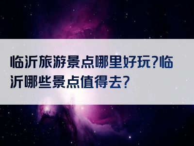 临沂旅游景点哪里好玩？临沂哪些景点值得去？