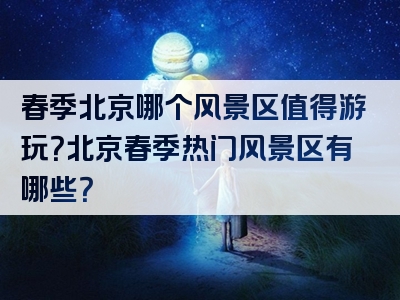 春季北京哪个风景区值得游玩？北京春季热门风景区有哪些？