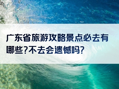 广东省旅游攻略景点必去有哪些？不去会遗憾吗？