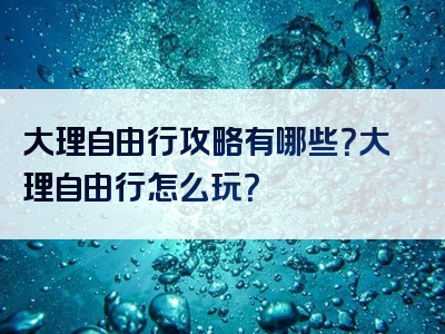 大理自由行攻略有哪些？大理自由行怎么玩？
