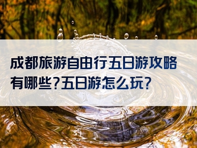 成都旅游自由行五日游攻略有哪些？五日游怎么玩？