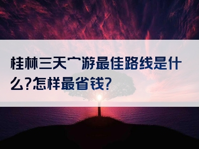 桂林三天穷游最佳路线是什么？怎样最省钱？