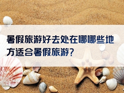 暑假旅游好去处在哪哪些地方适合暑假旅游？