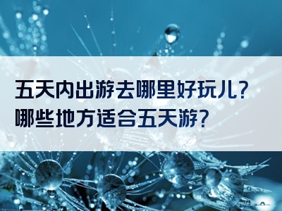 五天内出游去哪里好玩儿？哪些地方适合五天游？