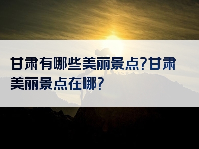 甘肃有哪些美丽景点？甘肃美丽景点在哪？