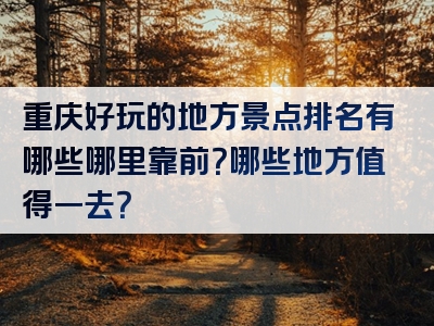 重庆好玩的地方景点排名有哪些哪里靠前？哪些地方值得一去？