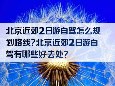 北京近郊2日游自驾怎么规划路线？北京近郊2日游自驾有哪些好去处？