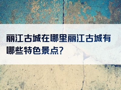 丽江古城在哪里丽江古城有哪些特色景点？