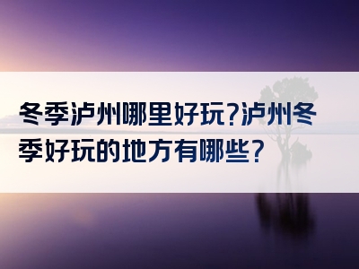 冬季泸州哪里好玩？泸州冬季好玩的地方有哪些？