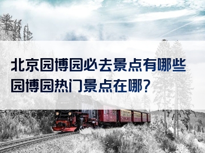 北京园博园必去景点有哪些园博园热门景点在哪？