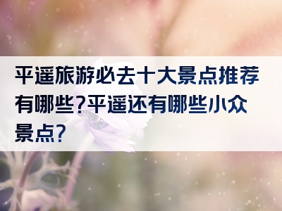 平遥旅游必去十大景点推荐有哪些？平遥还有哪些小众景点？