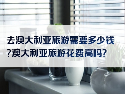 去澳大利亚旅游需要多少钱？澳大利亚旅游花费高吗？