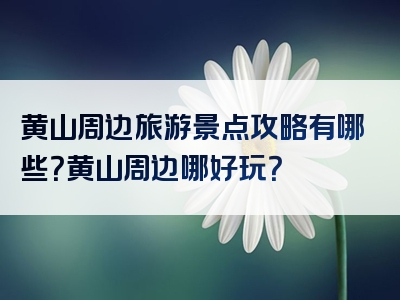 黄山周边旅游景点攻略有哪些？黄山周边哪好玩？