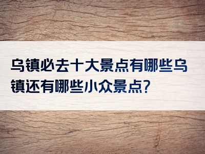 乌镇必去十大景点有哪些乌镇还有哪些小众景点？