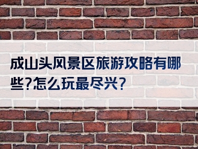 成山头风景区旅游攻略有哪些？怎么玩最尽兴？
