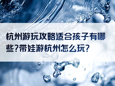 杭州游玩攻略适合孩子有哪些？带娃游杭州怎么玩？