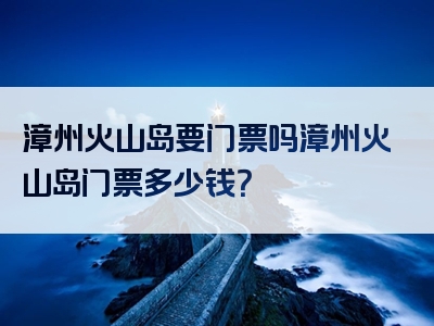 漳州火山岛要门票吗漳州火山岛门票多少钱？