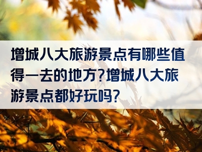 增城八大旅游景点有哪些值得一去的地方？增城八大旅游景点都好玩吗？