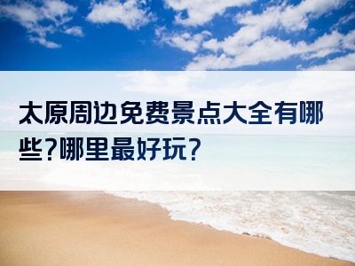 太原周边免费景点大全有哪些？哪里最好玩？