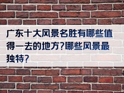 广东十大风景名胜有哪些值得一去的地方？哪些风景最独特？