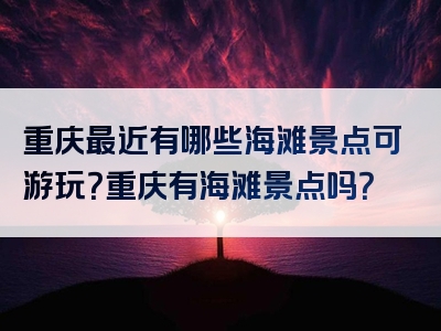 重庆最近有哪些海滩景点可游玩？重庆有海滩景点吗？