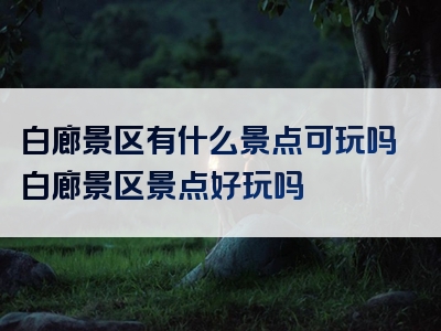 白廊景区有什么景点可玩吗白廊景区景点好玩吗