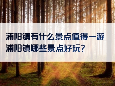 浦阳镇有什么景点值得一游浦阳镇哪些景点好玩？