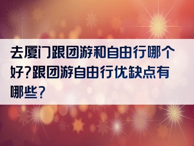 去厦门跟团游和自由行哪个好？跟团游自由行优缺点有哪些？