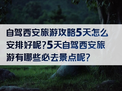 自驾西安旅游攻略5天怎么安排好呢？5天自驾西安旅游有哪些必去景点呢？