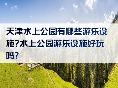 天津水上公园有哪些游乐设施？水上公园游乐设施好玩吗？