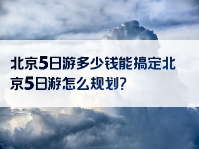 北京5日游多少钱能搞定北京5日游怎么规划？