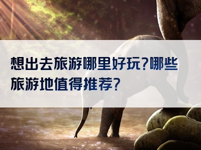 想出去旅游哪里好玩？哪些旅游地值得推荐？
